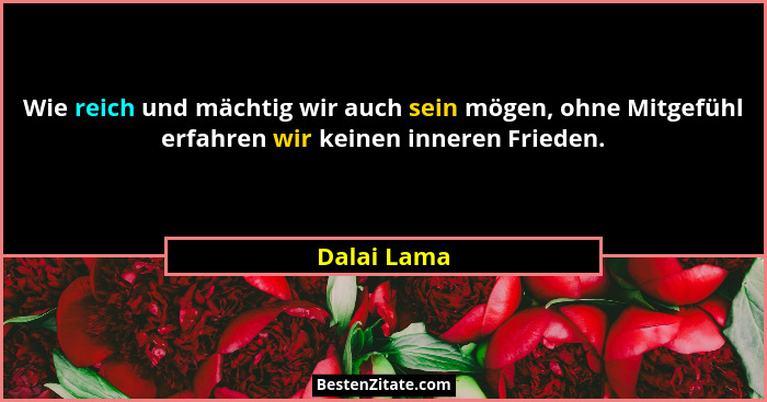 Wie reich und mächtig wir auch sein mögen, ohne Mitgefühl erfahren wir keinen inneren Frieden.... - Dalai Lama