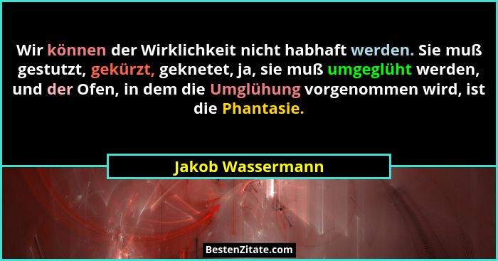Wir können der Wirklichkeit nicht habhaft werden. Sie muß gestutzt, gekürzt, geknetet, ja, sie muß umgeglüht werden, und der Ofen,... - Jakob Wassermann