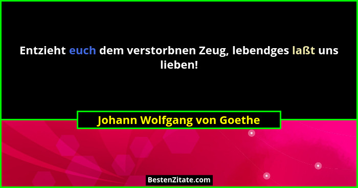Entzieht euch dem verstorbnen Zeug, lebendges laßt uns lieben!... - Johann Wolfgang von Goethe