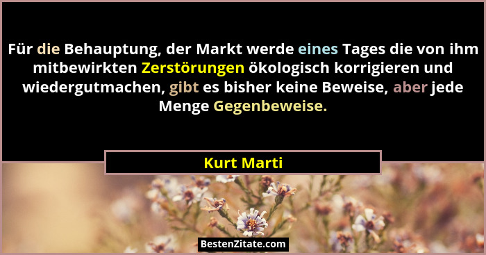 Für die Behauptung, der Markt werde eines Tages die von ihm mitbewirkten Zerstörungen ökologisch korrigieren und wiedergutmachen, gibt es... - Kurt Marti