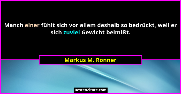 Manch einer fühlt sich vor allem deshalb so bedrückt, weil er sich zuviel Gewicht beimißt.... - Markus M. Ronner