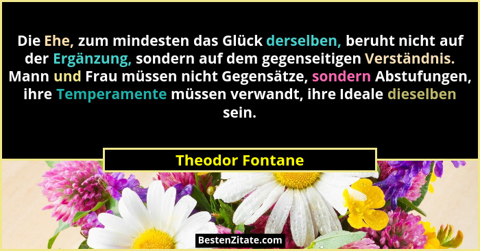 Die Ehe, zum mindesten das Glück derselben, beruht nicht auf der Ergänzung, sondern auf dem gegenseitigen Verständnis. Mann und Frau... - Theodor Fontane