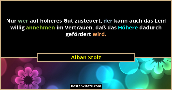 Nur wer auf höheres Gut zusteuert, der kann auch das Leid willig annehmen im Vertrauen, daß das Höhere dadurch gefördert wird.... - Alban Stolz