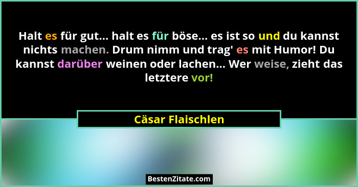 Halt es für gut... halt es für böse... es ist so und du kannst nichts machen. Drum nimm und trag' es mit Humor! Du kannst darüb... - Cäsar Flaischlen