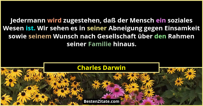 Jedermann wird zugestehen, daß der Mensch ein soziales Wesen ist. Wir sehen es in seiner Abneigung gegen Einsamkeit sowie seinem Wuns... - Charles Darwin