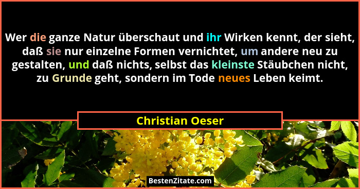 Wer die ganze Natur überschaut und ihr Wirken kennt, der sieht, daß sie nur einzelne Formen vernichtet, um andere neu zu gestalten,... - Christian Oeser