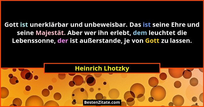 Gott ist unerklärbar und unbeweisbar. Das ist seine Ehre und seine Majestät. Aber wer ihn erlebt, dem leuchtet die Lebenssonne, der... - Heinrich Lhotzky