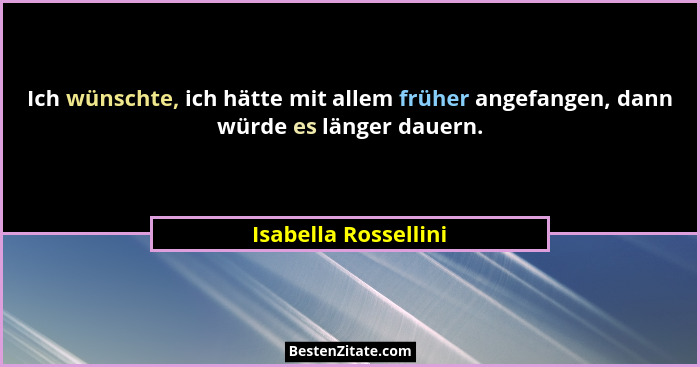 Ich wünschte, ich hätte mit allem früher angefangen, dann würde es länger dauern.... - Isabella Rossellini