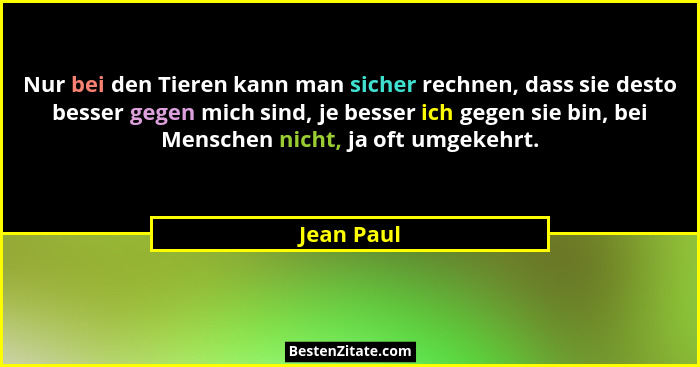 Nur bei den Tieren kann man sicher rechnen, dass sie desto besser gegen mich sind, je besser ich gegen sie bin, bei Menschen nicht, ja oft... - Jean Paul