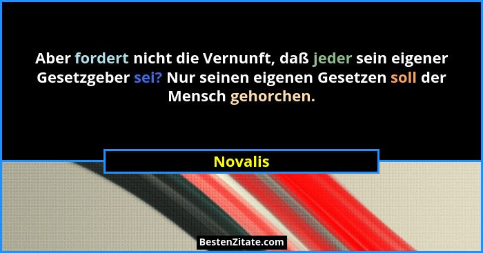 Aber fordert nicht die Vernunft, daß jeder sein eigener Gesetzgeber sei? Nur seinen eigenen Gesetzen soll der Mensch gehorchen.... - Novalis