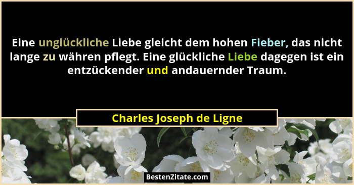 Eine unglückliche Liebe gleicht dem hohen Fieber, das nicht lange zu währen pflegt. Eine glückliche Liebe dagegen ist ein en... - Charles Joseph de Ligne