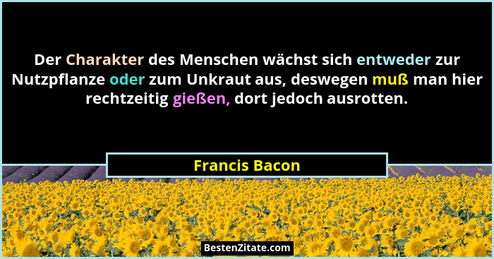 Der Charakter des Menschen wächst sich entweder zur Nutzpflanze oder zum Unkraut aus, deswegen muß man hier rechtzeitig gießen, dort j... - Francis Bacon