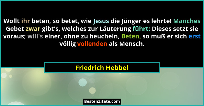 Wollt ihr beten, so betet, wie Jesus die Jünger es lehrte! Manches Gebet zwar gibt's, welches zur Läuterung führt: Dieses setzt... - Friedrich Hebbel