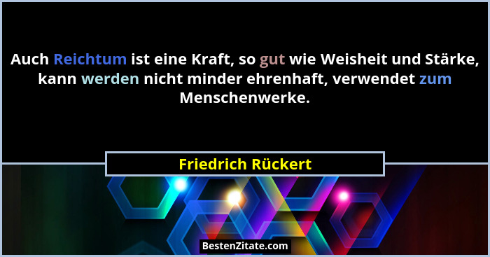 Auch Reichtum ist eine Kraft, so gut wie Weisheit und Stärke, kann werden nicht minder ehrenhaft, verwendet zum Menschenwerke.... - Friedrich Rückert