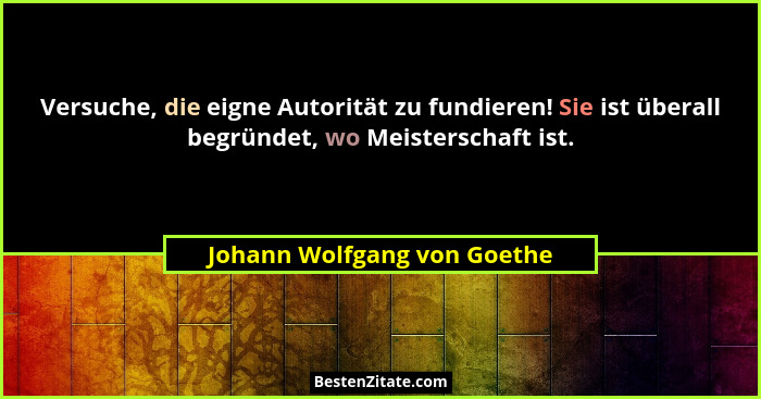 Versuche, die eigne Autorität zu fundieren! Sie ist überall begründet, wo Meisterschaft ist.... - Johann Wolfgang von Goethe