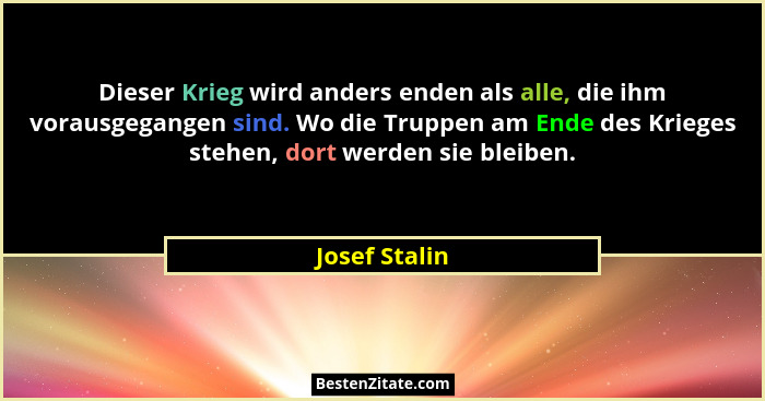 Dieser Krieg wird anders enden als alle, die ihm vorausgegangen sind. Wo die Truppen am Ende des Krieges stehen, dort werden sie bleibe... - Josef Stalin