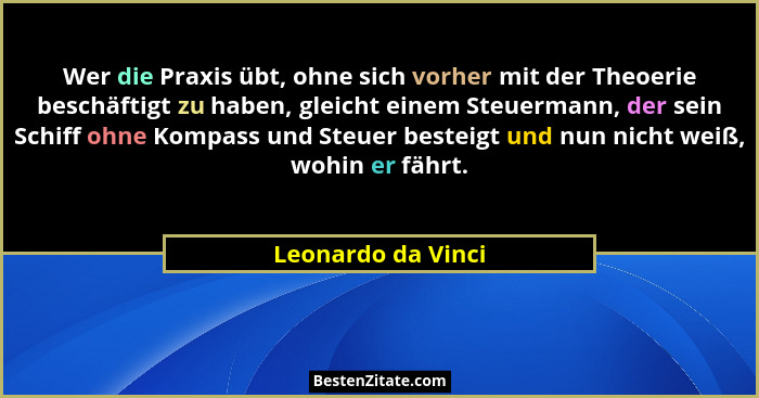 Wer die Praxis übt, ohne sich vorher mit der Theoerie beschäftigt zu haben, gleicht einem Steuermann, der sein Schiff ohne Kompass... - Leonardo da Vinci