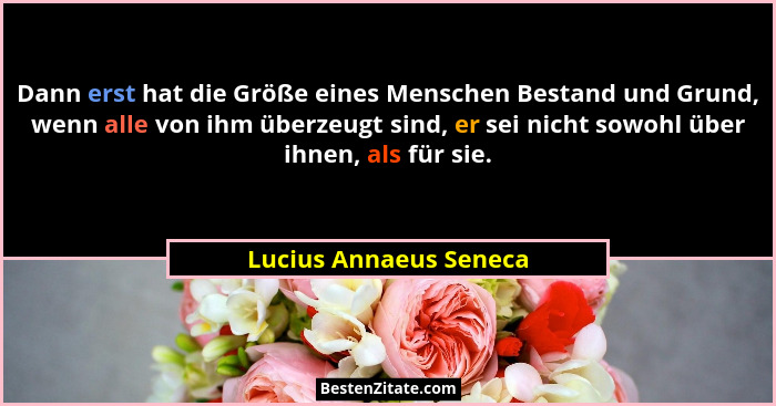 Dann erst hat die Größe eines Menschen Bestand und Grund, wenn alle von ihm überzeugt sind, er sei nicht sowohl über ihnen, al... - Lucius Annaeus Seneca
