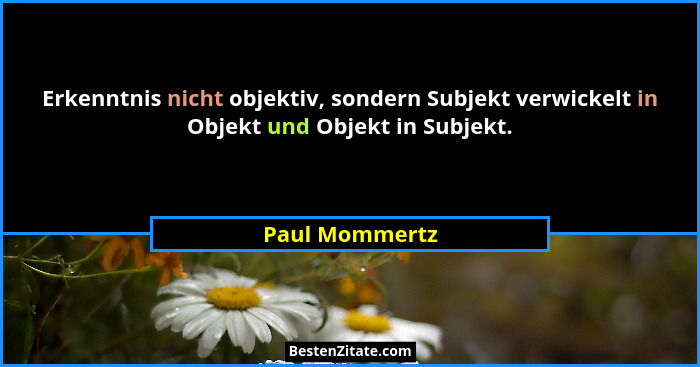 Erkenntnis nicht objektiv, sondern Subjekt verwickelt in Objekt und Objekt in Subjekt.... - Paul Mommertz