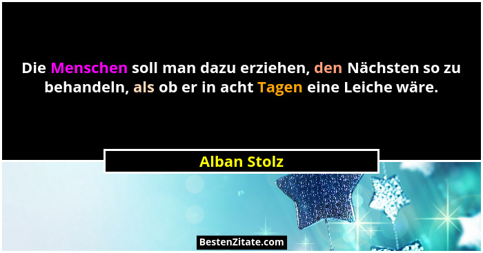 Die Menschen soll man dazu erziehen, den Nächsten so zu behandeln, als ob er in acht Tagen eine Leiche wäre.... - Alban Stolz