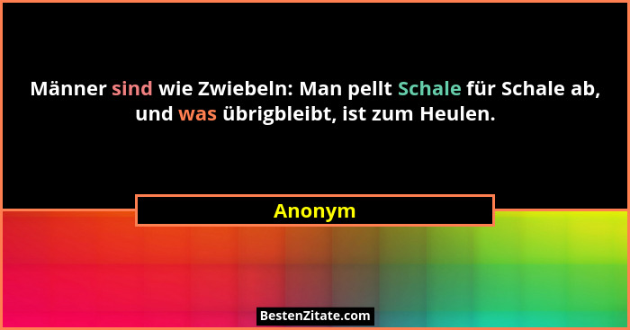 Männer sind wie Zwiebeln: Man pellt Schale für Schale ab, und was übrigbleibt, ist zum Heulen.... - Anonym