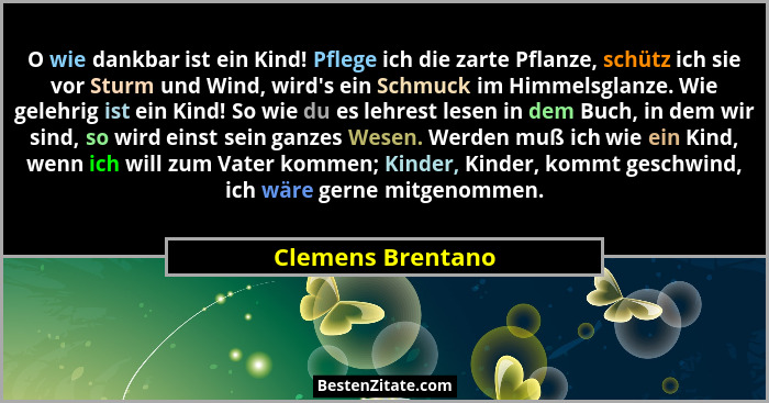 O wie dankbar ist ein Kind! Pflege ich die zarte Pflanze, schütz ich sie vor Sturm und Wind, wird's ein Schmuck im Himmelsglanz... - Clemens Brentano
