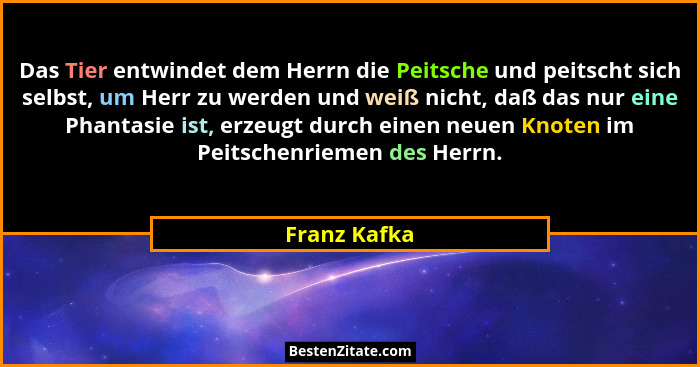 Das Tier entwindet dem Herrn die Peitsche und peitscht sich selbst, um Herr zu werden und weiß nicht, daß das nur eine Phantasie ist, er... - Franz Kafka