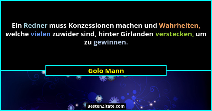 Ein Redner muss Konzessionen machen und Wahrheiten, welche vielen zuwider sind, hinter Girlanden verstecken, um zu gewinnen.... - Golo Mann