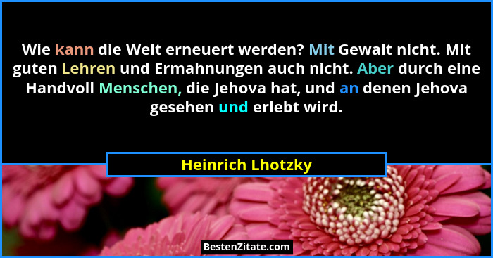 Wie kann die Welt erneuert werden? Mit Gewalt nicht. Mit guten Lehren und Ermahnungen auch nicht. Aber durch eine Handvoll Menschen... - Heinrich Lhotzky