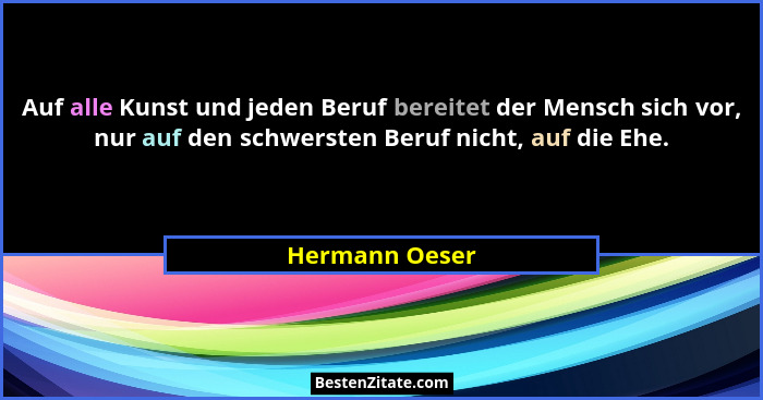Auf alle Kunst und jeden Beruf bereitet der Mensch sich vor, nur auf den schwersten Beruf nicht, auf die Ehe.... - Hermann Oeser