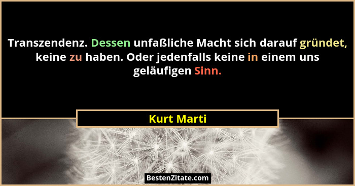 Transzendenz. Dessen unfaßliche Macht sich darauf gründet, keine zu haben. Oder jedenfalls keine in einem uns geläufigen Sinn.... - Kurt Marti