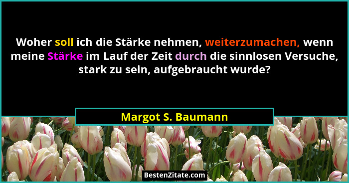 Woher soll ich die Stärke nehmen, weiterzumachen, wenn meine Stärke im Lauf der Zeit durch die sinnlosen Versuche, stark zu sein,... - Margot S. Baumann