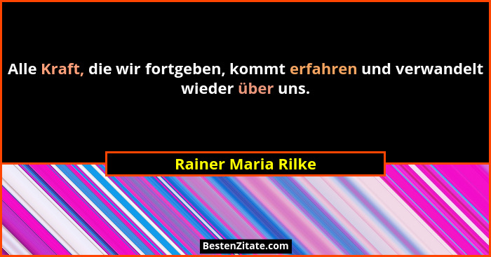 Alle Kraft, die wir fortgeben, kommt erfahren und verwandelt wieder über uns.... - Rainer Maria Rilke