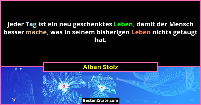Jeder Tag ist ein neu geschenktes Leben, damit der Mensch besser mache, was in seinem bisherigen Leben nichts getaugt hat.... - Alban Stolz