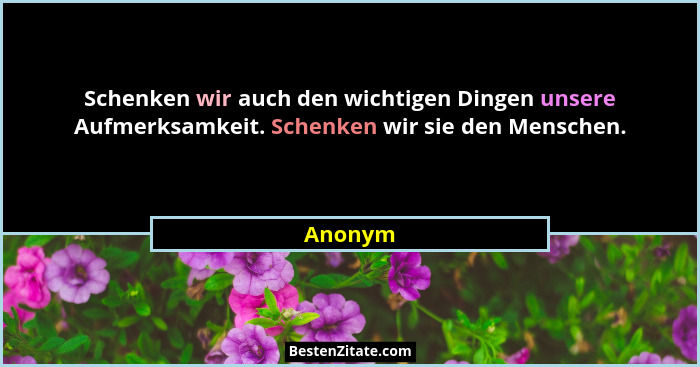 Schenken wir auch den wichtigen Dingen unsere Aufmerksamkeit. Schenken wir sie den Menschen.... - Anonym