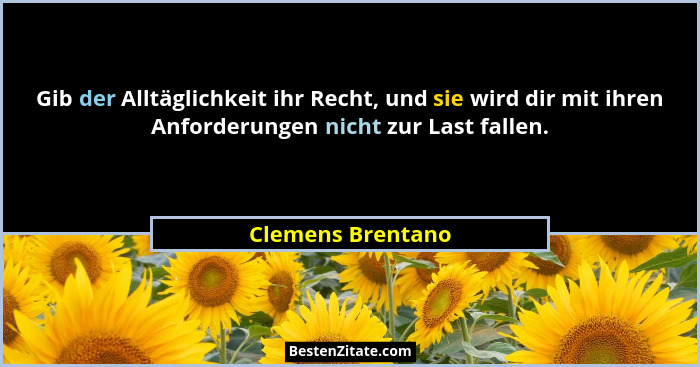 Gib der Alltäglichkeit ihr Recht, und sie wird dir mit ihren Anforderungen nicht zur Last fallen.... - Clemens Brentano