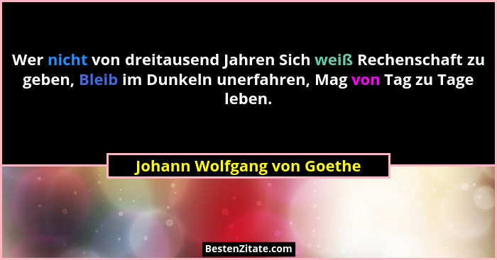 Wer nicht von dreitausend Jahren Sich weiß Rechenschaft zu geben, Bleib im Dunkeln unerfahren, Mag von Tag zu Tage leben.... - Johann Wolfgang von Goethe