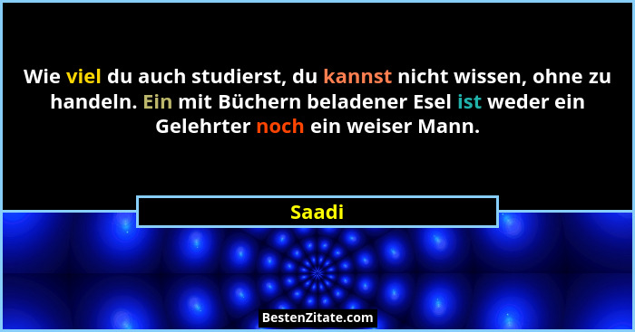 Wie viel du auch studierst, du kannst nicht wissen, ohne zu handeln. Ein mit Büchern beladener Esel ist weder ein Gelehrter noch ein weiser Ma... - Saadi