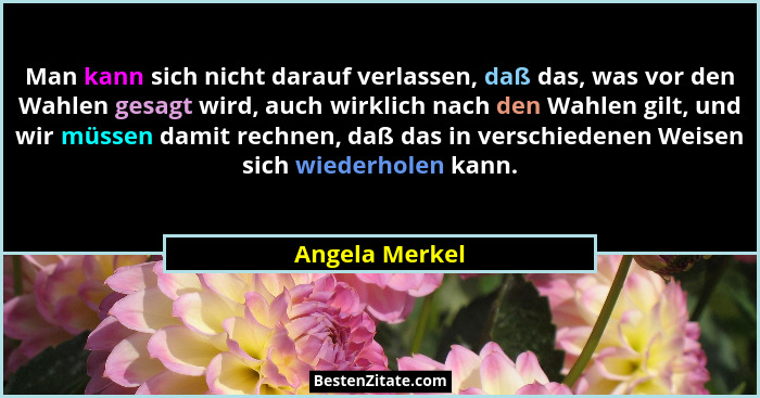 Man kann sich nicht darauf verlassen, daß das, was vor den Wahlen gesagt wird, auch wirklich nach den Wahlen gilt, und wir müssen dami... - Angela Merkel