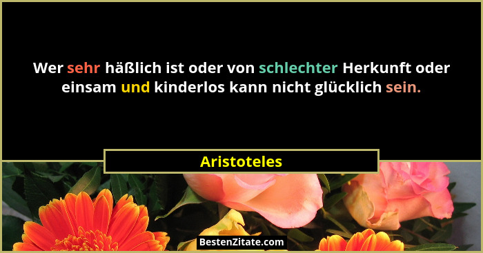 Wer sehr häßlich ist oder von schlechter Herkunft oder einsam und kinderlos kann nicht glücklich sein.... - Aristoteles