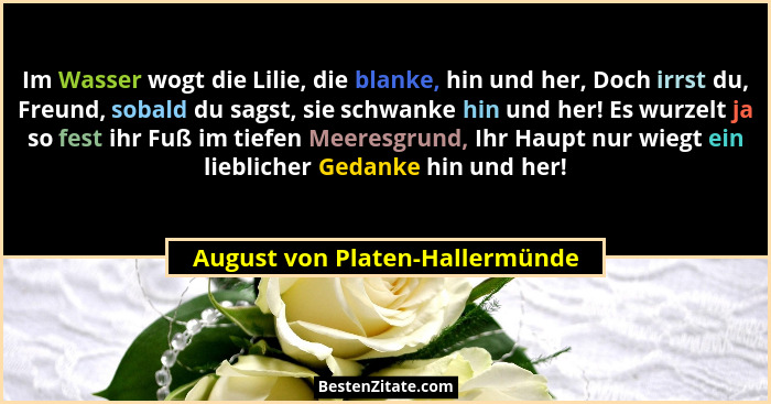Im Wasser wogt die Lilie, die blanke, hin und her, Doch irrst du, Freund, sobald du sagst, sie schwanke hin und her! E... - August von Platen-Hallermünde