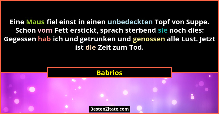 Eine Maus fiel einst in einen unbedeckten Topf von Suppe. Schon vom Fett erstickt, sprach sterbend sie noch dies: Gegessen hab ich und getru... - Babrios