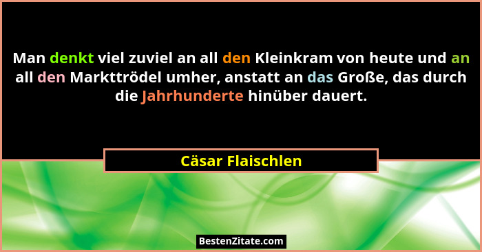 Man denkt viel zuviel an all den Kleinkram von heute und an all den Markttrödel umher, anstatt an das Große, das durch die Jahrhund... - Cäsar Flaischlen