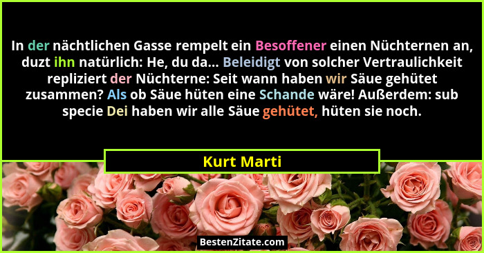 In der nächtlichen Gasse rempelt ein Besoffener einen Nüchternen an, duzt ihn natürlich: He, du da... Beleidigt von solcher Vertraulichke... - Kurt Marti