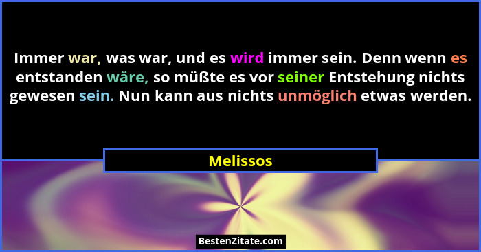 Immer war, was war, und es wird immer sein. Denn wenn es entstanden wäre, so müßte es vor seiner Entstehung nichts gewesen sein. Nun kann a... - Melissos