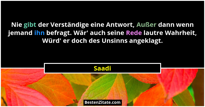 Nie gibt der Verständige eine Antwort, Außer dann wenn jemand ihn befragt. Wär' auch seine Rede lautre Wahrheit, Würd' er doch des Uns... - Saadi