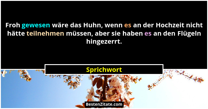 Froh gewesen wäre das Huhn, wenn es an der Hochzeit nicht hätte teilnehmen müssen, aber sie haben es an den Flügeln hingezerrt.... - Sprichwort