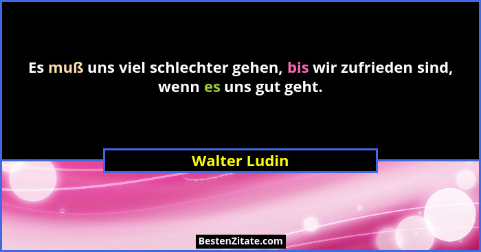 Es muß uns viel schlechter gehen, bis wir zufrieden sind, wenn es uns gut geht.... - Walter Ludin