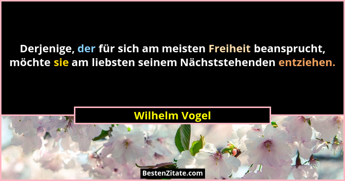 Derjenige, der für sich am meisten Freiheit beansprucht, möchte sie am liebsten seinem Nächststehenden entziehen.... - Wilhelm Vogel
