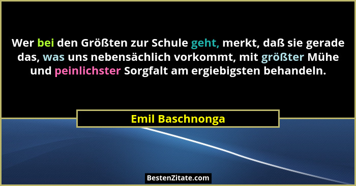 Wer bei den Größten zur Schule geht, merkt, daß sie gerade das, was uns nebensächlich vorkommt, mit größter Mühe und peinlichster So... - Emil Baschnonga